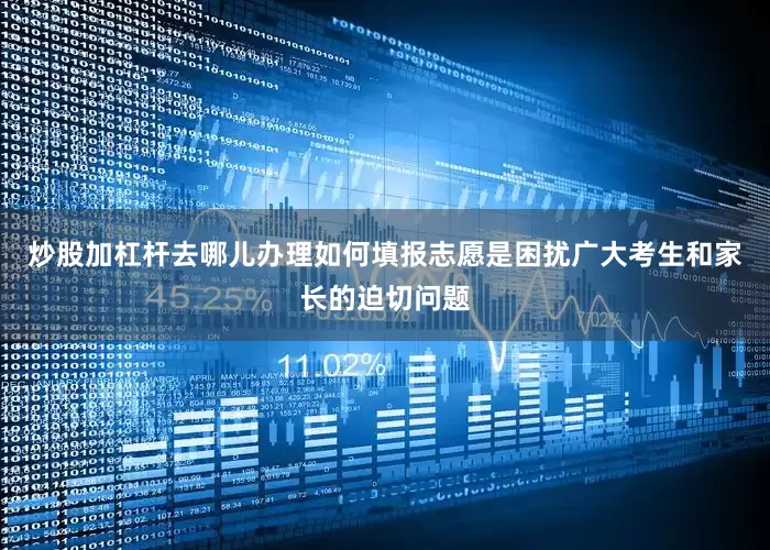 炒股加杠杆去哪儿办理如何填报志愿是困扰广大考生和家长的迫切问题