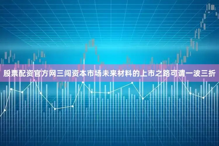 股票配资官方网三闯资本市场未来材料的上市之路可谓一波三折