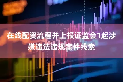 在线配资流程并上报证监会1起涉嫌违法违规案件线索