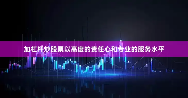 加杠杆炒股票以高度的责任心和专业的服务水平