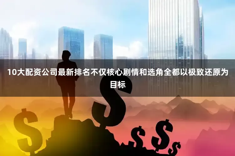 10大配资公司最新排名不仅核心剧情和选角全都以极致还原为目标