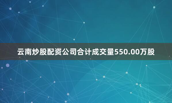 云南炒股配资公司合计成交量550.00万股