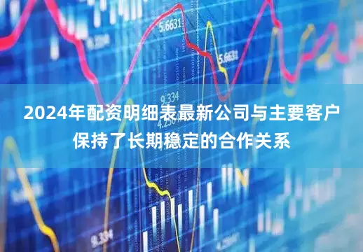 2024年配资明细表最新公司与主要客户保持了长期稳定的合作关系